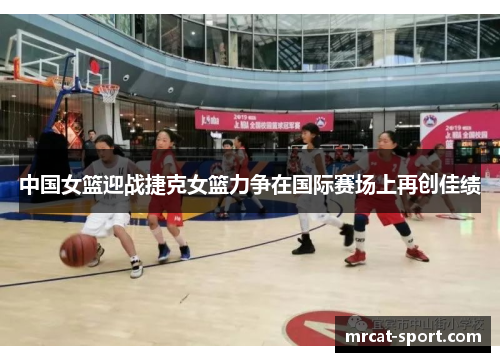 中国女篮迎战捷克女篮力争在国际赛场上再创佳绩