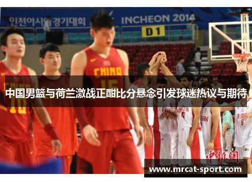 中国男篮与荷兰激战正酣比分悬念引发球迷热议与期待