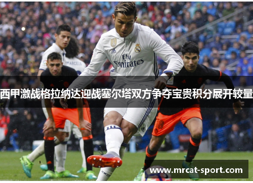 西甲激战格拉纳达迎战塞尔塔双方争夺宝贵积分展开较量